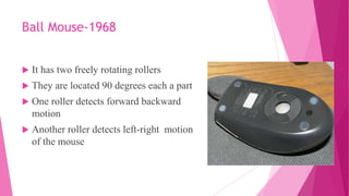 Ball Mouse-1968
 It has two freely rotating rollers
 They are located 90 degrees each a part
 One roller detects forward backward
motion
 Another roller detects left-right motion
of the mouse
 
