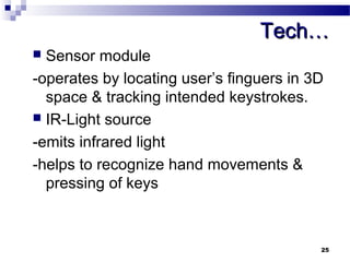 TTeecchh…… 
 Sensor module 
-operates by locating user’s finguers in 3D 
space & tracking intended keystrokes. 
 IR-Light source 
-emits infrared light 
-helps to recognize hand movements & 
pressing of keys 
25 
 