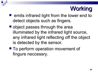 WWoorrkkiinngg 
 emits infrared light from the lower end to 
detect objects such as fingers. 
 object passes through the area 
illuminated by the infrared light source, 
any infrared light reflecting off the object 
is detected by the sensor. 
 To perform operation movement of 
fingure neccessry. 
27 
 