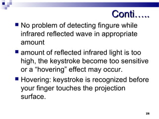 CCoonnttii…….... 
 No problem of detecting fingure while 
infrared reflected wave in appropriate 
amount 
 amount of reflected infrared light is too 
high, the keystroke become too sensitive 
or a “hovering” effect may occur. 
 Hovering: keystroke is recognized before 
your finger touches the projection 
surface. 
28 
 