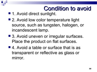 CCoonnddiittiioonn ttoo aavvooiidd 
 1. Avoid direct sunlight. 
 2. Avoid low color temperature light 
source, such as tungsten, halogen, or 
incandescent lamp. 
 3. Avoid uneven or irregular surfaces. 
Place the product on flat surfaces. 
 4. Avoid a table or surface that is as 
transparent or reflective as glass or 
mirror. 
30 
 