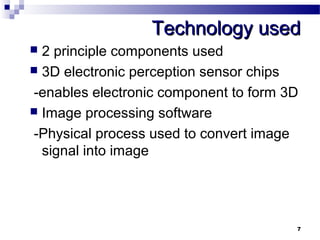 TTeecchhnnoollooggyy uusseedd 
 2 principle components used 
 3D electronic perception sensor chips 
-enables electronic component to form 3D 
 Image processing software 
-Physical process used to convert image 
signal into image 
7 
 