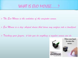 WHAT IS EVO MOUSE……?

   The Evo Mouse is the evolution of the computer mouse.

   Evo Mouse is a dog-shaped device that turns any surface into a touchpad.

   Tracking your fingers, it lets you do anything a regular mouse can do.
 