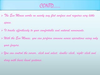 CONTD…..
   The Evo Mouse works on nearly any flat surface and requires very little
    space.

   It tracks effortlessly to your comfortable and natural movements.

   With the Evo Mouse, you can perform common mouse operations using only
    your fingers.

   You can control the cursor, click and select, double-click, right-click and
    drag with basic hand gestures.
 