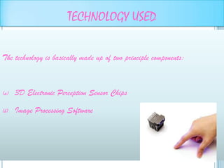 TECHNOLOGY USED

The technology is basically made up of two principle components:



(a)   3D Electronic Perception Sensor Chips

(b)   Image Processing Software
 