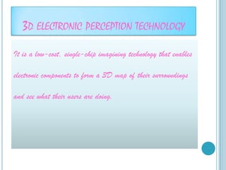 3D ELECTRONIC PERCEPTION TECHNOLOGY
It is a low-cost, single-chip imagining technology that enables

electronic components to form a 3D map of their surroundings

and see what their users are doing.
 