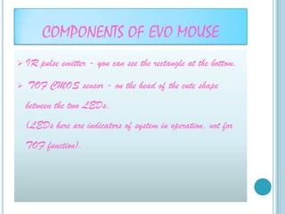 COMPONENTS OF EVO MOUSE
   IR pulse emitter - you can see the rectangle at the bottom.

   TOF CMOS sensor - on the head of the cute shape
    between the two LEDs.
    (LEDs here are indicators of system in operation, not for
    TOF function).
 