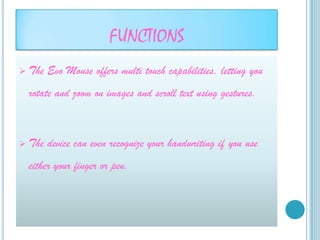 FUNCTIONS
   The Evo Mouse offers multi touch capabilities, letting you
    rotate and zoom on images and scroll text using gestures.



   The device can even recognize your handwriting if you use
    either your finger or pen.
 