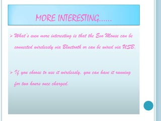 MORE INTERESTING……
   What’s even more interesting is that the Evo Mouse can be
    connected wirelessly via Bluetooth or can be wired via USB.



   If you choose to use it wirelessly, you can have it running
    for two hours once charged.
 