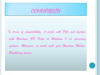 COMPATIBILITY


In terms of compatibility, it works with PCs and laptops
with Windows XP, Vista or Windows 7 as operating
systems. Moreover, it works with your Windows Mobile,
Blackberry devices.
 