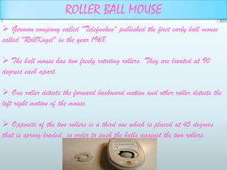 ROLLER BALL MOUSE
 German company called "Telefunken" published the first early ball mouse
called "RollKugel" in the year 1968.

 The ball mouse has two freely rotating rollers. They are located at 90
degrees each apart.

 One roller detects the forward backward motion and other roller detects the
left right motion of the mouse.

 Opposite of the two rollers is a third one which is placed at 45 degrees
that is spring loaded, in order to push the balls against the two rollers.
 