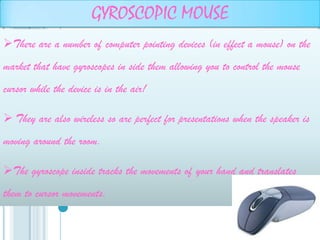GYROSCOPIC MOUSE
There are a number of computer pointing devices (in effect a mouse) on the
market that have gyroscopes in side them allowing you to control the mouse
cursor while the device is in the air!

 They are also wireless so are perfect for presentations when the speaker is
moving around the room.

The gyroscope inside tracks the movements of your hand and translates
them to cursor movements.
 