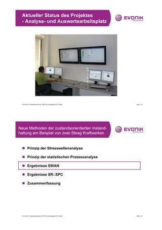 Aktueller Status des Projektes
 - Analyse- und Auswertearbeitsplatz




 23.04.2010 | Stresswellenanalyse | EMS-Technologietage 2010, Wesel   Seite | 19




Neue Methoden der zustandsorientierten Instand-
haltung am Beispiel von zwei Steag Kraftwerken


 „ Prinzip der Stresswellenanalyse

 „ Prinzip der statistischen Prozessanalyse

 „ Ergebnisse SWAN

 „ Ergebnisse SR::SPC

 „ Zusammenfassung




 23.04.2010 | Stresswellenanalyse | EMS-Technologietage 2010, Wesel   Seite | 20
 