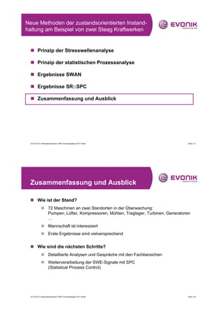Neue Methoden der zustandsorientierten Instand-
haltung am Beispiel von zwei Steag Kraftwerken


 „ Prinzip der Stresswellenanalyse

 „ Prinzip der statistischen Prozessanalyse

 „ Ergebnisse SWAN

 „ Ergebnisse SR::SPC

 „ Zusammenfassung und Ausblick




 23.04.2010 | Stresswellenanalyse | EMS-Technologietage 2010, Wesel                 Seite | 27




 Zusammenfassung und Ausblick

 „ Wie ist der Stand?
             „ 72 Maschinen an zwei Standorten in der Überwachung:
               Pumpen, Lüfter, Kompressoren, Mühlen, Traglager, Turbinen, Generatoren
               …
             „ Mannschaft ist interessiert
             „ Erste Ergebnisse sind vielversprechend


 „ Wie sind die nächsten Schritte?
             „ Detaillierte Analysen und Gespräche mit den Fachbereichen
             „ Weiterverarbeitung der SWE-Signale mit SPC
               (Statistical Process Control)




 23.04.2010 | Stresswellenanalyse | EMS-Technologietage 2010, Wesel                 Seite | 28
 