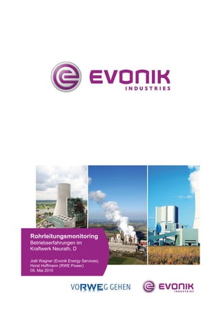 23.04.2010 | Stresswellenanalyse | EMS-Technologietage 2010, Wesel                 Seite | 29




                                                                     Platzhalter Titelbild




Rohrleitungsmonitoring
Betriebserfahrungen im
Kraftwerk Neurath, D

Joël Wagner (Evonik Energy Services)
Horst Hoffmann (RWE Power)
05. Mai 2010
 