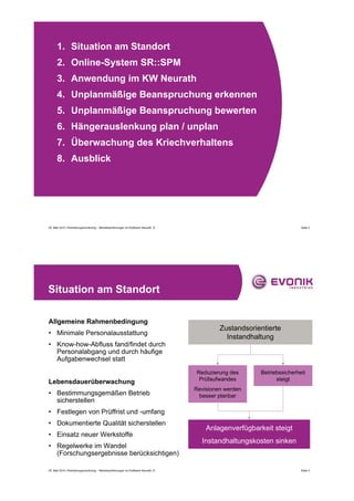 1. Situation am Standort
      2. Online-System SR::SPM
      3. Anwendung im KW Neurath
      4. Unplanmäßige Beanspruchung erkennen
      5. Unplanmäßige Beanspruchung bewerten
      6. Hängerauslenkung plan / unplan
      7. Überwachung des Kriechverhaltens
      8. Ausblick




05. Mail 2010 | Rohrleitungsmonitoring – Betriebserfahrungen im Kraftwerk Neurath, D                                        Seite 2




Situation am Standort

Allgemeine Rahmenbedingung
                                                                                                Zustandsorientierte
• Minimale Personalausstattung
                                                                                                  Instandhaltung
• Know-how-Abfluss fand/findet durch
  Personalabgang und durch häufige
  Aufgabenwechsel statt
                                                                                       Reduzierung des      Betriebssicherheit
                                                                                        Prüfaufwandes             steigt
Lebensdauerüberwachung
                                                                                       Revisionen werden
• Bestimmungsgemäßen Betrieb                                                            besser planbar
  sicherstellen
• Festlegen von Prüffrist und -umfang
• Dokumentierte Qualität sicherstellen
                                                                                           Anlagenverfügbarkeit steigt
• Einsatz neuer Werkstoffe
                                                                                         Instandhaltungskosten sinken
• Regelwerke im Wandel
  (Forschungsergebnisse berücksichtigen)

05. Mail 2010 | Rohrleitungsmonitoring – Betriebserfahrungen im Kraftwerk Neurath, D                                        Seite 3
 