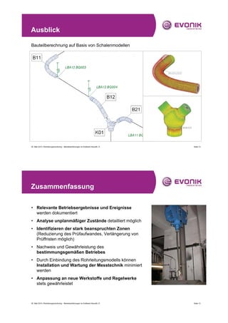 Ausblick

Bauteilberechnung auf Basis von Schalenmodellen




05. Mail 2010 | Rohrleitungsmonitoring – Betriebserfahrungen im Kraftwerk Neurath, D   Seite 12




Zusammenfassung

• Relevante Betriebsergebnisse und Ereignisse
  werden dokumentiert
• Analyse unplanmäßiger Zustände detailliert möglich
• Identifizieren der stark beanspruchten Zonen
  (Reduzierung des Prüfaufwandes, Verlängerung von
  Prüffristen möglich)
• Nachweis und Gewährleistung des
  bestimmungsgemäßen Betriebes
• Durch Einbindung des Rohrleitungsmodells können
  Installation und Wartung der Messtechnik minimiert
  werden
• Anpassung an neue Werkstoffe und Regelwerke
  stets gewährleistet



05. Mail 2010 | Rohrleitungsmonitoring – Betriebserfahrungen im Kraftwerk Neurath, D   Seite 13
 