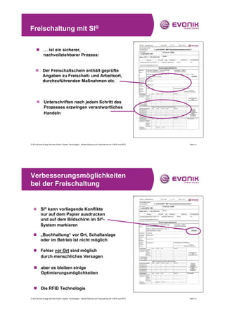 Freischaltung mit SI®


      „ … ist ein sicherer,
        nachvollziehbarer Prozess:


     „ Der Freischaltschein enthält geprüfte
       Angaben zu Freischalt- und Arbeitsort,
       durchzuführenden Maßnahmen etc.



      „ Unterschriften nach jedem Schritt des
        Prozesses erzwingen verantwortliches
        Handeln




© 2010 Evonik Energy Services GmbH, System Technologies - Mobile Wartung und Freischaltung mit V-RFID und RFID   Seite | 4




Verbesserungsmöglichkeiten
bei der Freischaltung


  „ SI® kann vorliegende Konflikte
    nur auf dem Papier ausdrucken
    und auf dem Bildschirm im SI®-
    System markieren

  „ „Buchhaltung“ vor Ort, Schaltanlage
    oder im Betrieb ist nicht möglich

   „ Fehler vor Ort sind möglich
     durch menschliches Versagen

   „ aber es bleiben einige
     Optimierungsmöglichkeiten


   „ Die RFID Technologie

© 2010 Evonik Energy Services GmbH, System Technologies - Mobile Wartung und Freischaltung mit V-RFID und RFID   Seite | 5
 