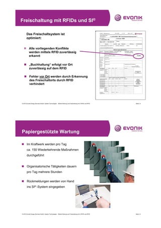 Freischaltung mit RFIDs und SI®

       Das Freischaltsystem ist
       optimiert:


  „ Alle vorliegenden Konflikte
    werden mittels RFID zuverlässig
    erkannt

   „ „Buchhaltung“ erfolgt vor Ort
     zuverlässig auf dem RFID

   „ Fehler vor Ort werden durch Erkennung
     des Freischaltorts durch RFID
     verhindert




© 2010 Evonik Energy Services GmbH, System Technologies - Mobile Wartung und Freischaltung mit V-RFID und RFID   Seite | 8




Papiergestützte Wartung

„ Im Kraftwerk werden pro Tag
       ca. 150 Wiederkehrende Maßnahmen
       durchgeführt


„ Organisatorische Tätigkeiten dauern
       pro Tag mehrere Stunden


„ Rückmeldungen werden von Hand
       ins SI® -System eingegeben




© 2010 Evonik Energy Services GmbH, System Technologies - Mobile Wartung und Freischaltung mit V-RFID und RFID   Seite | 9
 