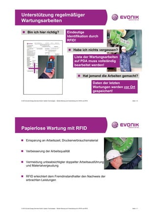 Unterstützung regelmäßiger
Wartungsarbeiten

 „ Bin ich hier richtig?                                                   Eindeutige
                                                                           Identifikation durch
                                                                           RFID!

                                                                             „ Habe ich nichts vergessen?

                                                                                       Liste der Wartungsarbeiten
                                                                                       auf PDA muss vollständig
                                                                                       bearbeitet werden!


                                                                                             „ Hat jemand die Arbeiten gemacht?

                                                                                                                 Daten der letzten
                                                                                                                 Wartungen werden vor Ort
                                                                                                                 gespeichert!

© 2010 Evonik Energy Services GmbH, System Technologies - Mobile Wartung und Freischaltung mit V-RFID und RFID                         Seite | 10




Papierlose Wartung mit RFID

„ Einsparung an Arbeitszeit, Druckerverbrauchsmaterial


„ Verbesserung der Arbeitsqualität


„ Vermeidung unbeabsichtigter doppelter Arbeitsausführung
  und Materialvergeudung


„ RFID erleichtert dem Fremdinstandhalter den Nachweis der
  erbrachten Leistungen




© 2010 Evonik Energy Services GmbH, System Technologies - Mobile Wartung und Freischaltung mit V-RFID und RFID                         Seite | 11
 