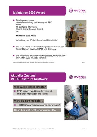 Maintainer 2009 Award

 „ Für die Anwendungen
   mobile Freischaltung und Wartung mit RFID
   erhielt
   Hr. Wolfgang Offermanns
   (Evonik Energy Services GmbH)
   den

        Maintainer 2009 Award

        in der Kategorie „Projekt des Jahres / Dienstleister“


 „ Die Jury bestand aus Instandhaltungsspezialisten u.a. der
   Firmen Daimler, Bayernoil, BASF und Chemserv


 „ Der Preis wurde anlässlich des Kongresses „MainDays2009“
   am 4. März 2009 in Leipzig verliehen

 © 2010 Evonik Energy Services GmbH, System Technologies - Mobile Wartung und Freischaltung mit V-RFID und RFID   Seite | 12




Aktueller Zustand:
RFID-Einsatz im Kraftwerk

   Was wurde bisher erreicht?
   „ RFID sichert den Gesamtprozess ab
     und spart Arbeitszeit und Papier


   Wäre es nicht möglich,…
   „ …RFID-Zustandsinformationen anzuzeigen?

   Dann braucht nicht jeder einen PDA.




 © 2010 Evonik Energy Services GmbH, System Technologies - Mobile Wartung und Freischaltung mit V-RFID und RFID   Seite | 13
 