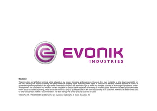 Disclaimer
This information and all further technical advice is based on our present knowledge and experience. However, they imply no liability or other legal responsibility on
our part, including with regard to existing third party intellectual property rights, especially patent rights. In particular, no warranty, whether express or implied, or
guarantee of product properties in the legal sense is intended or implied. We reserve the right to make any changes according to technological progress or further
developments. The customer is not released from the obligation to conduct careful inspection and testing of incoming goods. Performance of the product described
herein should be verified by testing, which should be carried out only by qualified experts in the sole responsibility of the customer. Reference to trade names used
by other companies is neither a recommendation, nor does it imply that similar products could not be used.
VISCOPLEX® , VISCOBASE® and DynaVIs® are registered trademarks of Evonik Industries AG

 
