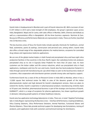 Evonik in India
Evonik India is headquartered in Mumbai and is part of Evonik Industries AG. With a turnover of over
€ 207 million in 2014 and a total strength of 260 employees, the group’s operation spans across
India, Bangladesh, Nepal and Sri Lanka, with sales offices in Mumbai, Delhi, Chennai and Kolkata as
well as a representative office in Bangladesh. All the three business segments: Nutrition & Care,
Ressource Efficiency and Performance Materials are represented in India. These are further classified
into 22 Business Lines.
The key business areas of focus for Evonik India include specialty chemicals for healthcare, animal
feed, automotive, paints & coatings, construction and personal care, among others. Evonik India
also offers a broad range of bio-degradable polymers for medical devices, excipients for controlled
drug release and regenerative medicine applications.
We are one of the global market leaders in both fumed and precipitated silica and have eight silica
production facilities in five countries in the Asia-Pacific region. Our subsidiary Insilco Ltd. produces
precipitated silica at its site in Gajraula (Uttar Pradesh) for more than 20 years now. Its main
customers are the Indian rubber and life science industries, which use precipitated silica in food
applications, toothpaste and tires for cars and trucks. Evonik also has local production footprint in
India through several toll manufacturing set-ups which helps to cater to the local business needs of
customers. Also cooperation with distribution partners provide strong sales and logistics support.
Furthermore Evonik has a state of the art Research Center in India (RCI) at Mumbai, where it has a
12,000 square feet technical center for R&D. In view of the dynamic growth of the Indian
pharmaceuticals market and high demand for Evonik’s development services, there are plans to
extend this facility. Evonik’s experience in pharmaceutical products manufacturing stretches back
to 50 years and, therefore, pharmaceutical business is part of the strategic core business of Evonik.
EUDRAGIT®, which is a range of excipients for pharma applications, has shown significant growth
in demand, indicating growth patterns of Indian healthcare industry.
Evonik also has application technology laboratories in India. There are, in total 7 Applied Technology
labs in India Region representing the Business Lines - Interface & Performance, Coating & Additives,
Silica Coating Solutions, Silica Performance Solutions, Animal Nutrition, Functional Silanes and
Pharma Polymers. These labs provide technical support for developing new formulations, testing of
products, joint application trials with customers and technical trainings for distributors.
 
