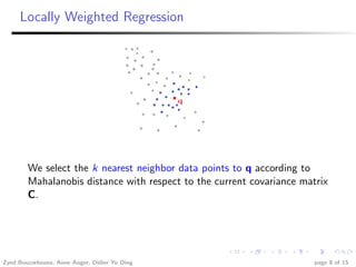 Locally Weighted Regression




        We select the k nearest neighbor data points to q according to
        Mahalanobis distance with respect to the current covariance matrix
        C.




Zyed Bouzarkouna, Anne Auger, Didier Yu Ding                           page 8 of 15
 
