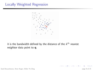 Locally Weighted Regression




        h is the bandwidth deﬁned by the distance of the k th nearest
        neighbor data point to q.




Zyed Bouzarkouna, Anne Auger, Didier Yu Ding                            page 8 of 15
 