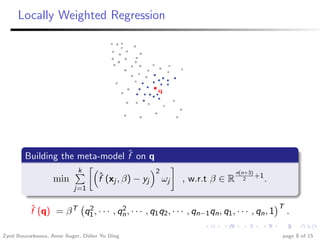 Locally Weighted Regression




                                ˆ
        Building the meta-model f on q
                            k                         2                        n(n+3)
                   min              ˆ
                                    f (xj , β) − yj       ωj   , w.r.t β ∈ R      2
                                                                                      +1
                                                                                           .
                          j=1


          ˆ                                                                                     T
          f (q) = β T q1 , · · · , qn , · · · , q1 q2 , · · · , qn−1 qn , q1 , · · · , qn , 1
                       2            2                                                               .

Zyed Bouzarkouna, Anne Auger, Didier Yu Ding                                                    page 8 of 15
 
