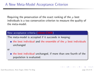 A New Meta-Model Acceptance Criterion


        Requiring the preservation of the exact ranking of the µ best
        individuals is a too conservative criterion to measure the quality of
        the meta-model.


        New acceptance criteria (nlmm-CMA)
        The meta-model is accepted if it succeeds in keeping:
               the best individual and the ensemble of the µ best individuals
               unchanged
        or
               the best individual unchanged, if more than one fourth of the
               population is evaluated.



Zyed Bouzarkouna, Anne Auger, Didier Yu Ding                             page 10 of 15
 
