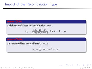 Impact of the Recombination Type



        nlmm-CMA
        a default weighted recombination type
                                          ln(µ+1)−ln(i)
                                ωi =     µ ln(µ+1)−ln(µ!) ,   for i = 1 . . . µ.

        nlmm-CMAI
        an intermediate recombination type
                                               1
                                          ωi = µ , for i = 1 . . . µ.




Zyed Bouzarkouna, Anne Auger, Didier Yu Ding                                       page 13 of 15
 