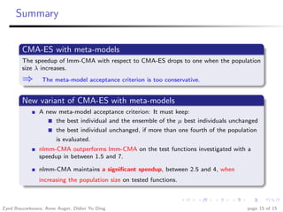 Summary


        CMA-ES with meta-models
        The speedup of lmm-CMA with respect to CMA-ES drops to one when the population
        size λ increases.
        ⇒       The meta-model acceptance criterion is too conservative.


        New variant of CMA-ES with meta-models
               A new meta-model acceptance criterion: It must keep:
                    the best individual and the ensemble of the µ best individuals unchanged
                    the best individual unchanged, if more than one fourth of the population
                    is evaluated.
               nlmm-CMA outperforms lmm-CMA on the test functions investigated with a
               speedup in between 1.5 and 7.

               nlmm-CMA maintains a signiﬁcant speedup, between 2.5 and 4, when
               increasing the population size on tested functions.



Zyed Bouzarkouna, Anne Auger, Didier Yu Ding                                            page 15 of 15
 