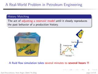A Real-World Problem in Petroleum Engineering

        History Matching
        The act of adjusting a reservoir model until it closely reproduces
        the past behavior of a production history.




          A ﬂuid ﬂow simulation takes several minutes to several hours !!


Zyed Bouzarkouna, Anne Auger, Didier Yu Ding                             page 3 of 15
 