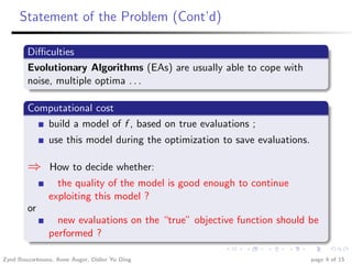 Statement of the Problem (Cont’d)

        Diﬃculties
        Evolutionary Algorithms (EAs) are usually able to cope with
        noise, multiple optima . . .

        Computational cost
           build a model of f , based on true evaluations ;
               use this model during the optimization to save evaluations.

        ⇒       How to decide whether:
                 the quality of the model is good enough to continue
               exploiting this model ?
        or
                 new evaluations on the “true” objective function should be
               performed ?

Zyed Bouzarkouna, Anne Auger, Didier Yu Ding                                 page 4 of 15
 