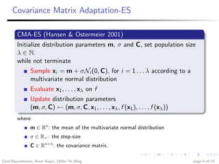 Covariance Matrix Adaptation-ES

        CMA-ES (Hansen & Ostermeier 2001)
        Initialize distribution parameters m, σ and C, set population size
        λ ∈ N.
        while not terminate
               Sample xi = m + σNi (0, C), for i = 1 . . . λ according to a
               multivariate normal distribution
               Evaluate x1 , . . . , xλ on f
               Update distribution parameters
               (m, σ, C) ← (m, σ, C, x1 , . . . , xλ , f (x1 ), . . . , f (xλ ))
        where
               m ∈ Rn : the mean of the multivariate normal distribution
               σ ∈ R+ : the step-size
               C ∈ Rn×n : the covariance matrix.

Zyed Bouzarkouna, Anne Auger, Didier Yu Ding                                       page 6 of 15
 