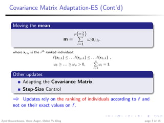 Covariance Matrix Adaptation-ES (Cont’d)

        Moving the mean
                                                      µ(= λ )
                                                          2
                                               m=               ωi xi:λ .
                                                        i=1

        where xi:λ is the i th ranked individual:
                                   f (x1:λ ) ≤ . . . f (xµ:λ ) ≤ . . . f (xλ:λ ) ,
                                                                    Pµ
                                    ω1 ≥ . . . ≥ ωµ > 0,                 ωi = 1.
                                                                    i=1

        Other updates
            Adapting the Covariance Matrix
               Step-Size Control
        ⇒    Updates rely on the ranking of individuals according to f and
        not on their exact values on f .


Zyed Bouzarkouna, Anne Auger, Didier Yu Ding                                         page 7 of 15
 