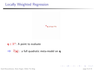 Locally Weighted Regression




        q ∈ Rn : A point to evaluate

        ⇒       ˆ
                f (q) : a full quadratic meta-model on q.




Zyed Bouzarkouna, Anne Auger, Didier Yu Ding                page 8 of 15
 