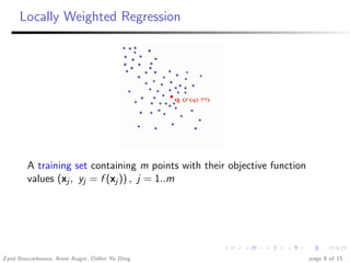 Locally Weighted Regression




        A training set containing m points with their objective function
        values (xj , yj = f (xj )) , j = 1..m




Zyed Bouzarkouna, Anne Auger, Didier Yu Ding                               page 8 of 15
 