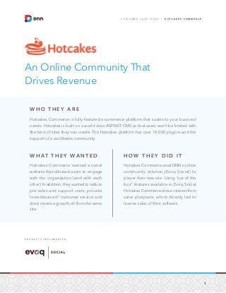 1
C U S T O M E R C A S E S T U D Y / H O T C A K E S C O M M E R C E
An Online Community That
Drives Revenue
W H O T H E Y A R E
Hotcakes Commerce is fully-featured e-commerce platform that scales to your business’
needs. Hotcakes is built on a world class ASP.NET CMS so that users won’t be limited with
the kind of sites they can create. The Hotcakes platform has over 10,000 plugins and the
support of a worldwide community.
W H AT T H E Y WA N T E D
Hotcakes Commerce wanted a social
website that allowed users to engage
with the organization (and with each
other). In addition, they wanted to reduce
pre-sales and support costs, provide
“crowdsourced” customer service and
drive revenue growth, all from the same
site.
H O W T H E Y D I D I T
Hotcakes Commerce used DNN’s online
community solution (Evoq Social) to
power their new site. Using “out of the
box” features available in Evoq Social,
Hotcakes Commerce drove interest from
sales prospects, which directly led to
license sales of their software.
P R O D U C T S I M P L E M E N T E D
 