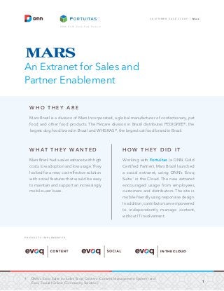 1
C U S T O M E R C A S E S T U D Y / M a r s
D N N G o l d C e r t i f i e d P a r t n e r
An Extranet for Sales and
Partner Enablement
W H O T H E Y A R E
Mars Brazil is a division of Mars Incorporated, a global manufacturer of confectionary, pet
food and other food products. The Petcare division in Brazil distributes PEDIGREE®, the
largest dog food brand in Brazil and WHISKAS®, the largest cat food brand in Brazil.
W H AT T H E Y WA N T E D
Mars Brazil had a sales extranet with high
costs, low adoption and low usage.They
looked for a new, cost-effective solution
with social features that would be easy
to maintain and support an increasingly
mobile user base.
H O W T H E Y D I D I T
Working with Fortuitas (a DNN Gold
Certified Partner), Mars Brazil launched
a social extranet, using DNN’s Evoq
Suite1
in the Cloud. The new extranet
encouraged usage from employees,
customers and distributors. The site is
mobile-friendly using responsive design.
In addition, contributors are empowered
to independently manage content,
without IT involvement.
P R O D U C T S I M P L E M E N T E D
IN THE CLOUD
1.	 DNN’s Evoq Suite includes Evoq Content (Content Management System) and
Evoq Social (Online Community Solution).
 
