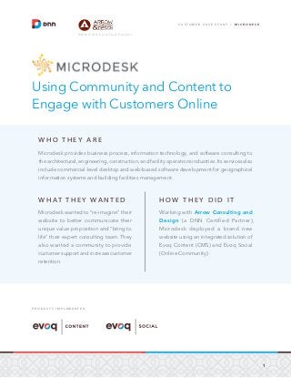 1
C U S T O M E R C A S E S T U D Y / M I C R O D E S K
D N N G o l d C e r t i f i e d P a r t n e r
Using Community and Content to
Engage with Customers Online
W H O T H E Y A R E
Microdesk provides business process, information technology, and software consulting to
the architectural, engineering, construction, and facility operations industries. Its services also
include commercial-level desktop and web-based software development for geographical
information systems and building facilities management.
W H AT T H E Y WA N T E D
Microdesk wanted to “re-imagine” their
website to better communicate their
unique value proposition and “bring to
life” their expert consulting team. They
also wanted a community to provide
customer support and increase customer
retention.
H O W T H E Y D I D I T
Working with Arrow Consulting and
Design (a DNN Certified Partner),
Microdesk deployed a brand new
website using an integrated solution of
Evoq Content (CMS) and Evoq Social
(Online Community).
P R O D U C T S I M P L E M E N T E D
 