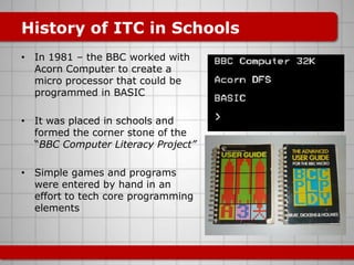 History of ITC in Schools
• In 1981 – the BBC worked with
  Acorn Computer to create a
  micro processor that could be
  programmed in BASIC

• It was placed in schools and
  formed the corner stone of the
  “BBC Computer Literacy Project”

• Simple games and programs
  were entered by hand in an
  effort to tech core programming
  elements
 