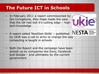 The Future ICT in Schools
• In February 2011 a report commissioned by
  Ian Livingstone, Alex Hope made the case
  that the UK had lost it‟s cutting edge – high
  tech knowledge

• A report called „NextGen Skills‟ – published
  by UKIE was a call to arms to change the way
  computing is taught in schools

• Both the Report and the campaign have been
  picked up by companies like Sony, Facebook
  and Google – and ultimately by the current
  government.
 