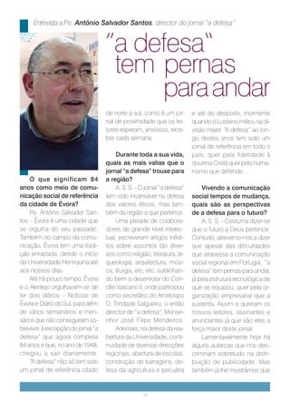 Entrevista a Pe. António Salvador Santos, director do jornal “a defesa”


                                    ”a defesa“
                                     tem pernas
                                         para andar
                                    de norte a sul, como é um jor-        e até do desporto, mormente
                                    nal de proximidade que os lei-        quando o Lusitano militou na di-
                                    tores esperam, ansiosos, rece-        visão maior. “A defesa” ao lon-
                                    ber cada semana.                      go destes anos tem sido um
                                                                          jornal de referência em todo o
                                         Durante toda a sua vida,         país, quer pela fidelidade à
                                    quais as mais valias que o            doutrina Cristã quer pelo huma-
                                    jornal “a defesa” trouxe para         nismo que defende...
    O que significam 84             a região?
anos como meio de comu-                  A. S. S. - O jornal “a defesa”       Vivendo a comunicação
nicação social de referência        tem sido incansável na defesa         social tempos de mudança,
da cidade de Évora?                 dos valores éticos, mas tam-          quais são as perspectivas
    Pe. António Salvador San-       bém da região a que pertence.         de a defesa para o futuro?
tos – Évora é uma cidade que             Uma pleiade de colabora-             A. S. S. - Costuma dizer-se
se orgulha do seu passado.          dores de grande nível intelec-        que o futuro a Deus pertence.
Também no campo da comu-            tual, escreveram artigos inédi-       Contudo, atrevemo-nos a dizer
nicação, Évora tem uma tradi-       tos sobre assuntos tão diver-         que apesar das dificuldades
ção enraizada, desde o início       sos como religião, literatura, ar-    que atravessa a comunicação
da Universidade Henriquina até      queologia, arquitectura, músi-        social regional em Portugal, “a
aos nossos dias.                    ca, liturgia, etc, etc, sublinhan-    defesa” tem pernas para andar,
    Até há pouco tempo, Évora       do bem o desenrolar do Con-           já pela estrutura tecnológica de
e o Alentejo orgulhavam-se de       cílio Vaticano II, onde participou    que se equipou, quer pela or-
ter dois diários – Notícias de      como secretário do Arcebispo          ganização empresarial que a
Évora e Diário do Sul, para além    D. Trindade Salgueiro, o então        sustenta. Assim o queiram os
de vários semanários e men-         director de “a defesa”, Monse-        nossos leitores, assinantes e
sários que não conseguiram so-      nhor José Filipe Mendeiros.           anunciantes já que são eles a
breviver, à excepção do jornal “a        Ademais, na defesa da rea-       força maior deste jornal.
defesa” que agora completa          bertura da Universidade, conti-           Lamentavelmente hoje há
84 anos e que, no ano de 1948,      nuidade de diversas direcções         alguns autarcas que nos des-
chegou a sair diariamente.          regionais, abertura de escolas,       criminam sobretudo na distri-
    “A defesa” não só tem sido      construção de barragens, de-          buição de publicidade. Mas
um jornal de referência citado      fesa da agricultura e pecuária        também já lhe mostrámos que


                                                    12
 