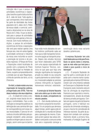 intenção não é que o parque de
actividades económicas e exposi-
ções transfira a parte lúdica da feira
de S. João de local. Tudo aquilo a
que corresponde a feira tradicional
faz parte da identidade das festas
populares de S. João e de S. Pedro
da nossa cidade, e como tal, conti-
nuará a desenvolver-se na zona do
Rossio de S. Brás. O que se deslo-
cará para o parque de actividades
económicas será apenas a feira co-
mercial. Com muito melhores con-
dições, o parque de actividades
económicas de feiras e exposições
não será para realizar apenas uma        hoje estão muito afastados do cen-         construção desta nova variante
feira por ano, mas sim várias ligadas    tro histórico justificando cada vez        durante o próximo ano.
à actividade comercial e industrial      mais que a rede transportes funcio-
da nossa zona incluindo-se assim         ne como opção ao transporte priva-            A empresa Skylander tem sido
a promoção do turismo e de pro-          do. Depois dos estudos técnicos            muito falada pela sua vinda para Évora.
dutos regionais. O Parque de Feiras      que foram elaborados pelo SITEE            Quais os apoios dados à empresa,
e Exposições estará localizada de        com uma equipa especializada do            quais as mais valias que trará para a
acordo com a proposta de Plano           Instituto Superior Técnico, con-           cidade e para quando o inicio de
Director Municipal na Herdade da         cluiu-se que para que haja uma             laboração?
Caeira, na parte compreendida entre      redução significativa do transporte           J. E. - O projecto Skylander do
a estrada que vai para Reguengos,        privado na cidade no seu conjunto          qual faz parte a construção de um
a linha do caminho-de-ferro, e o rio     e particularmente no centro históri-       avião com o mesmo nome é prota-
Charrama.                                co, é necessário adaptar as carreiras      gonizado pela empresa GSI Interna-
                                         urbanas reforçando as ligações             cional e por uma empresa sedeada
   Em Abril, a cidade recebe uma nova    transversais norte/sul, este/oeste.        em Évora que é a Skylander Aircraft.
organização de transportes públicos,                                                O projecto neste momento está em
protagonizada pela SITEE. Fale-nos          A construção da Variante Nascente       fase de ultimação da engenharia
dessa mudança e dos seus objectivos.     será outra artéria que irá retirar muito   financeira que suportará o mesmo,
   J. E. - A cidade tem vindo a cres-    trânsito da cidade, principalmente de      nomeadamente, através da entrada
cer, surgindo novas bacias de em-        veículos pesados.                          da banca privada portuguesa. Con-
prego e centralidades. Face a esta          J. E. - Sem duvida nenhuma, por         tará com apoios da parte do Governo
evolução os transportes públicos na      isso mesmo o projecto foi encomen-         português, como é habitual nos
definição das suas carreiras têm que     dado. Foi um projecto que demorou          projectos de dimensão estratégica,
ter correspondência com essas no-        algum tempo, porém agora está em           já que o mesmo foi considerado de
vas necessidades. É preciso ter em       condições de ir a reunião de Câmara        interesse nacional. Da parte da au-
conta os circuitos definidos pela po-    para a aprovação do mesmo. O pro-          tarquia tem contado com acompa-
pulação estudantil, pelas pessoas        jecto já tem parecer das várias enti-      nhamento desde a primeira hora,
quando se dirigem para os seus em-       dades e será posto a concurso ainda        motivando a Fundação Eugénio de
pregos, assim como que os bairros        este ano e esperando começar a


                                                           19
 
