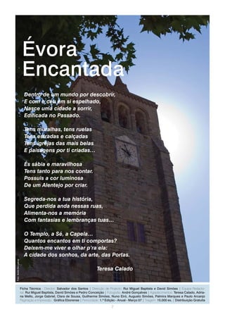 Évora
                         Encantada
                           Dentro de um mundo por descobrir,
                           E com o céu em si espelhado,
                           Nasce uma cidade a sorrir,
                           Edificada no Passado.

                           Tens muralhas, tens ruelas
                           Tens estradas e calçadas
                           Tens igrejas das mais belas
                           E paisagens por ti criadas…

                           És sábia e maravilhosa
                           Tens tanto para nos contar.
                           Possuis a cor luminosa
                           De um Alentejo por criar.

                           Segreda-nos a tua história,
                           Que perdida anda nessas ruas,
                           Alimenta-nos a memória
                           Com fantasias e lembranças tuas…

                           O Templo, a Sé, a Capela…
                           Quantos encantos em ti comportas?
                           Deixem-me viver e olhar p’ra ela:
                           A cidade dos sonhos, da arte, das Portas.
Foto: André Gonçalves




                                                                              Teresa Calado


                        Ficha Técnica - Director: Salvador dos Santos | Direcção de Projecto: Rui Miguel Baptista e David Simões | Equipa Redacto-
                        rial: Rui Miguel Baptista, David Simões e Pedro Conceição | Fotografia: André Gonçalves | Agradecimentos: Teresa Calado, Adria-
                        na Mello, Jorge Gabriel, Clara de Sousa, Guilherme Simões, Nuno Eiró, Augusto Simões, Palmira Marques e Paulo Arcanjo
                        Paginação e Impressão.: Gráfica Eborense | Periocidade: 1.ª Edição - Anual - Março 07 | Tiragem: 15.000 ex. | Distribuição Gratuita
                                                                                        2
 
