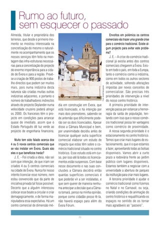 Rumo ao futuro,
      sem esquecer o passado
Almeida, titular e proprietária dos                                                                           Envoltos em polémica os centros
terrenos, que desde o primeiro mo-                                                                        comerciais vão trazer uma grande crise
mento se mostrou interessada na                                                                           para o comércio tradicional. Existe al-
concretização do mesmo e natural-                                                                         gum projecto para evitar este proble-
mente no acompanhamento que os                    foto                                                    ma?
nossos serviços têm feito na mon-                 arranjar                                                    J. E. - A crise do comércio tradi-
tagem das infra-estruturas necessá-                                                                       cional já existia antes dos centros
rias para a concretização do projecto                                                                     comerciais chegarem a Évora. Exis-
de enorme importância para a cida-                                                                        te em todo o país, em toda a Europa,
de de Évora e para a região. Prevê-                                                                       tanto o comércio como a indústria,
se a criação de 900 postos de traba-                                                                      como em todos os outros sectores
lho directos que podem ser muitos                                                                         de actividade, sofrendo alterações
mais, pois numa indústria desta                                                                           impostas por novos conceitos de



                                                                                  Foto: André Gonçalves
natureza são criadas muitas outras                                                                        comercializar. São precisas três
indústrias adjacentes, e portanto o                                                                       prioridades de intervenção a nível
número de trabalhadores indirectos                                                                        do nosso centro histórico.
através do projecto Skylander numa       dia em construção em Évora, que                                      A primeira prioridade de inter-
velocidade cruzeiro poderá atingir       está licenciado, e há intenção por                               venção passa por estancar a hemor-
os 2000. Os franceses têm o pro-         mais dois promotores, sabendo-se                                 ragia da saída de população, ten-
jecto em condições para arrancar         de antemão que dificilmente pode-                                tando com isso que o nosso comér-
quase de imediato, assim que o           rão ser os dois licenciados. Apesar                              cio tradicional possa ter vantagens
Estado Português dê luz verde ao         disso a Câmara Municipal e bem,                                  como comércio de proximidade.
projecto de engenharia financeira.       por unanimidade decidiu antes de                                     A nossa segunda prioridade é o
                                         licenciar qualquer outra superfície                              estacionamento no centro histórico.
   Muito tem sido falado acerca dos      comercial elaborar um estudo de                                  Temos que criar mais lugares de es-
4 ou 5 novos centros comerciais que      impacto que estas têm sobre o co-                                tacionamento, que é o que estamos
se vão instalar em Évora. Quais são      mércio tradicional situado no centro                             a fazer, aproveitando todas as bolsas
eles e que benefícios trarão?            histórico. Esse estudo está em cur-                              disponíveis. Vamos abrir a curto
   J. E. - Foi criada a ideia, não sei   so, por isso até lá todos os licencia-                           prazo a rodoviária frente ao jardim
com que intenção, de que iriam ser       mentos estão suspensos. Com base                                 público com lugares disponíveis.
criados 4 ou 5 centros comerciais        nesse documento e nas suas con-                                  Estamos também a negociar com a
na cidade de Évora. Nunca foi nosso      clusões a Câmara decidirá então                                  universidade a abertura de parques
intento licenciar esse número, nem       quantas superfícies comerciais é                                 da instituição para criar mais lugares.
estou convencido que da parte de         que poderão vir a ser instaladas, e                                  A terceira prioridade é ajudar o
iniciativa privada tal fosse possível.   que sem querer de maneira nenhu-                                 comércio tradicional como fizemos
Decerto que a alguém interessou          ma antecipar a decisão que a Câma-                               no Natal e no Carnaval, ou seja,
colocar esse boato a circular e criar    ra tomará, penso na minha opinião,                               criando condições de animação do
demagogicamente, e de forma ma-          porque como cidadão posso tê-la,                                 centro histórico e requalificando os
nipuladora essa expectativa. Há um       não haverá espaço para além do                                   espaços no sentido de os tornar
centro comercial de dimensão mé-         Évora Fórum.                                                     mais agradáveis ao “passeio”.


                                                          20
 