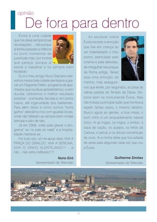 opinião

        De fora para dentro
     Évora é uma cidade                                 Ao escrever sobre
que me deixa sempre boas
                                                     Évora recordo a emoção
recordações …não porque
                                                     que tive em criança ao
aí tenha passado a infância
ou bons momentos de                                  ver materializado o meu
juventude mas, por incrível                          sonho, estimulado pelo
que pareça, porque aí                                cinema e pela televisão,
estive a trabalhar e fui sempre bem                  de mergulhar nas praças
recebido.                                            da Roma antiga. Talvez
     Eu e o meu amigo Nuno Graciano esti-            seja uma emoção de
vemos nessa bela cidade alentejana a gra-
                                                     menino, mas asseguro-
var um Flagrante Delírio, programa de apa-
                                                     vos que levitei, por segundos, ao pisar as
nhados que na altura apresentámos, e sem
duvida, obtivemos o melhor resultado                 velhas pedras do Templo de Diana. Sin-
possível…a simpatia, fair play e, em certos          tome bem na monumental Évora. Mas
casos, até ingenuidade dos habitantes.               não é essa a principal razão que me leva a
Para além disso e como somos “bons                   repetir, tantas vezes, o mesmo destino.
garfos” deliciámo-nos com iguarias locais,           Busco agora as gentes, a boa mesa, o
onde não faltaram as sempre bem-vindas               bom vinho e um enquadramento natural
sericaia e pão de rala.
                                                     único. Ai as migas, os migos, o lombo, a
     Já em 2006, voltei para gravar o pro-
                                                     sopa de cação, os queijos, os tintos da
grama” sic no país do natal” e a hospita-
lidade manteve-se.                                   Cartuxa, o sericá, e os doces conventuais
     Por tudo isto, só me apraz dizer, VIVA A        de ovos. Ai a minha dieta que fica adiada
PRAÇA DO GIRALDO, VIVA A SERICAIA,                   de sexta para segunda cada vez que vou
VIVA O VINHO ALENTEJANO!!! …e                        a Évora.
não…não estou bêbado!!!!!
                              Nuno Eiró                                   Guilherme Simões
                Apresentador de Televisão                           Apresentador de Televisão




                                                23
 