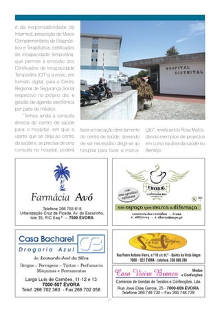 é da responsabilidade do
Infarmed; prescrição de Meios
Complementares de Diagnós-
tico e Terapêutica; certificados
de incapacidade temporária,
que permite a emissão dos
Certificados de Incapacidade
Temporária (CIT’s) e envio, em
formato digital, para o Centro
Regional de Segurança Social
respectivo no próprio dia; e
gestão de agenda electrónica
por parte do médico.
    “Temos ainda a consulta
directa do centro de saúde
para o hospital, em que o          fazer a marcação directamente            ção”, revela ainda Rosa Matos,
utente que se dirija ao centro     do centro de saúde, deixando             dando exemplos de projectos
de saúde e, se precisar de uma     de ser necessário dirigir-se ao          em curso na área da saúde no
consulta no hospital, poderá       hospital para fazer a marca-             Alentejo.




                                                      Rua Padre António Vieira, n.º 10 r/c dt.º - Quinta da Vista Alegre
                                                               7000 - 922 ÉVORA - telefone: 266 086 288




                                                 27
 